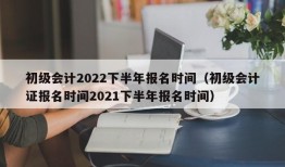 初级会计2022下半年报名时间（初级会计证报名时间2021下半年报名时间）