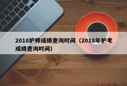 2018护师成绩查询时间（2018年护考成绩查询时间）