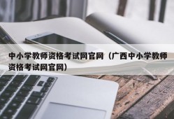 中小学教师资格考试网官网（广西中小学教师资格考试网官网）