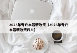 2023年专升本最新政策（2023年专升本最新政策四川）