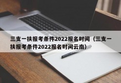 三支一扶报考条件2022报名时间（三支一扶报考条件2022报名时间云南）