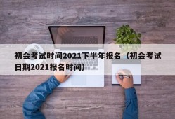 初会考试时间2021下半年报名（初会考试日期2021报名时间）