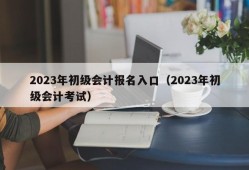 2023年初级会计报名入口（2023年初级会计考试）