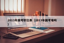 2013年国考职位表（2013年国考难吗）