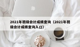 2021年初级会计成绩查询（2021年初级会计成绩查询入口）