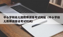 中小学和幼儿园教师资格考试网站（中小学幼儿教师资格证考试时间）