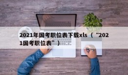 2021年国考职位表下载xls（“2021国考职位表”）