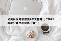 公务员国考职位表2022查询（“2021国考公务员职位表下载”）