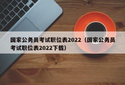 国家公务员考试职位表2022（国家公务员考试职位表2022下载）