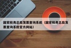 国家税务总局发票查询系统（国家税务总局发票查询系统官方网站）