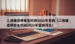 二级建造师报名时间2022年官网（二级建造师报名时间2022年官网河北）