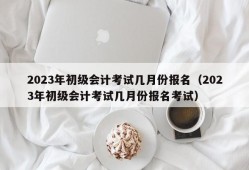 2023年初级会计考试几月份报名（2023年初级会计考试几月份报名考试）