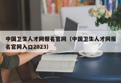 中国卫生人才网报名官网（中国卫生人才网报名官网入口2023）