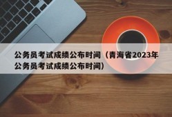 公务员考试成绩公布时间（青海省2023年公务员考试成绩公布时间）