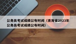 公务员考试成绩公布时间（青海省2023年公务员考试成绩公布时间）