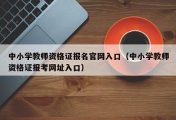 中小学教师资格证报名官网入口（中小学教师资格证报考网址入口）