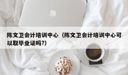 陈文卫会计培训中心（陈文卫会计培训中心可以取毕业证吗?）