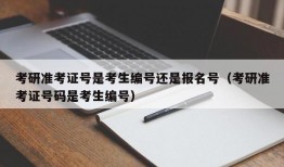 考研准考证号是考生编号还是报名号（考研准考证号码是考生编号）