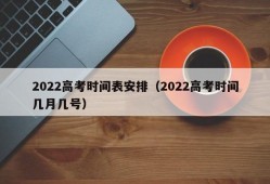 2022高考时间表安排（2022高考时间几月几号）