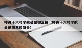 神舟十六号宇航员是哪三位（神舟十六号宇航员是哪三位简介）