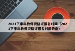 2021下半年教师资格证报名时间（2021下半年教师资格证报名时间云南）