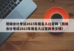 初级会计考试2023年报名入口官网（初级会计考试2023年报名入口官网多少钱）