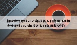 初级会计考试2023年报名入口官网（初级会计考试2023年报名入口官网多少钱）