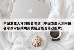 中国卫生人才网报名考试（中国卫生人才网报名考试审核成功交费后还能否修改照片）