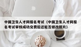 中国卫生人才网报名考试（中国卫生人才网报名考试审核成功交费后还能否修改照片）