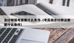 会计师报考需要什么条件（考高级会计师证需要什么条件）