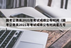 国考公务员2021年考试成绩公布时间（国考公务员2021年考试成绩公布时间是几号）