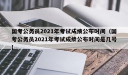 国考公务员2021年考试成绩公布时间（国考公务员2021年考试成绩公布时间是几号）