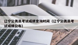 辽宁公务员考试成绩查询时间（辽宁公务员考试成绩公布）