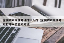 全国四六级准考证打印入口（全国四六级准考证打印入口官网网址）