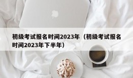 初级考试报名时间2023年（初级考试报名时间2023年下半年）