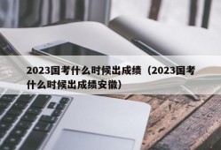 2023国考什么时候出成绩（2023国考什么时候出成绩安徽）