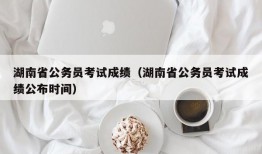 湖南省公务员考试成绩（湖南省公务员考试成绩公布时间）