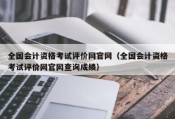 全国会计资格考试评价网官网（全国会计资格考试评价网官网查询成绩）