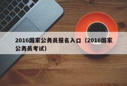 2016国家公务员报名入口（2016国家公务员考试）