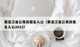 黑龙江省公务员报名入口（黑龙江省公务员报名入口2012）