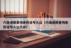 六级成绩查询身份证号入口（六级成绩查询身份证号入口六月）