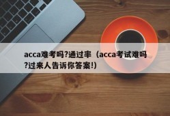 acca难考吗?通过率（acca考试难吗?过来人告诉你答案!）