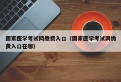 国家医学考试网缴费入口（国家医学考试网缴费入口在哪）