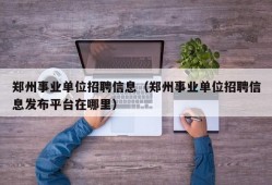 郑州事业单位招聘信息（郑州事业单位招聘信息发布平台在哪里）