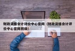 财政资格会计评价中心官网（财政资格会计评价中心官网初级）