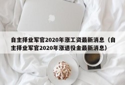 自主择业军官2020年涨工资最新消息（自主择业军官2020年涨退役金最新消息）