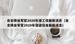 自主择业军官2020年涨工资最新消息（自主择业军官2020年涨退役金最新消息）