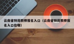 云南省特岗教师报名入口（云南省特岗教师报名入口在哪）