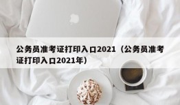 公务员准考证打印入口2021（公务员准考证打印入口2021年）