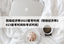 初级经济师2023报考时间（初级经济师2023报考时间和考试时间）